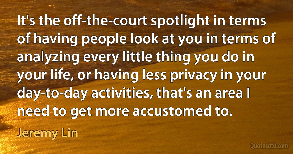 It's the off-the-court spotlight in terms of having people look at you in terms of analyzing every little thing you do in your life, or having less privacy in your day-to-day activities, that's an area I need to get more accustomed to. (Jeremy Lin)