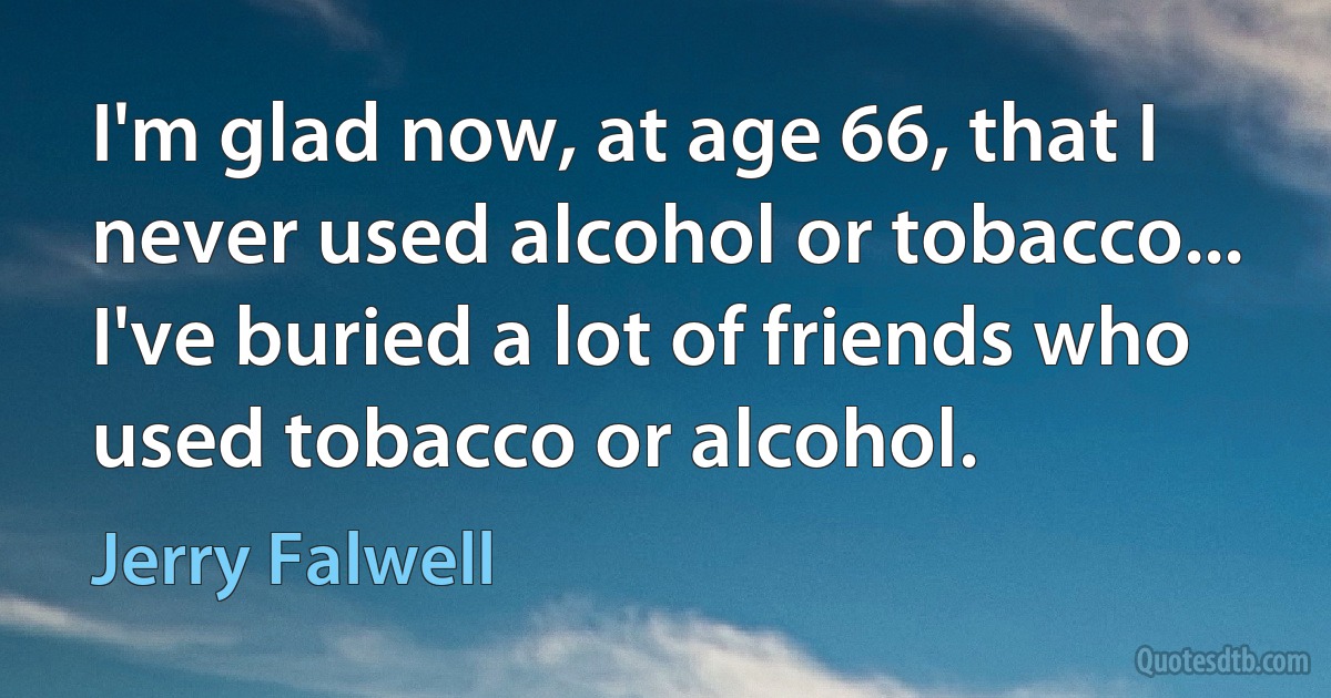 I'm glad now, at age 66, that I never used alcohol or tobacco... I've buried a lot of friends who used tobacco or alcohol. (Jerry Falwell)