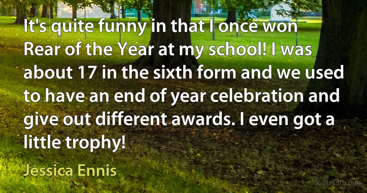 It's quite funny in that I once won Rear of the Year at my school! I was about 17 in the sixth form and we used to have an end of year celebration and give out different awards. I even got a little trophy! (Jessica Ennis)