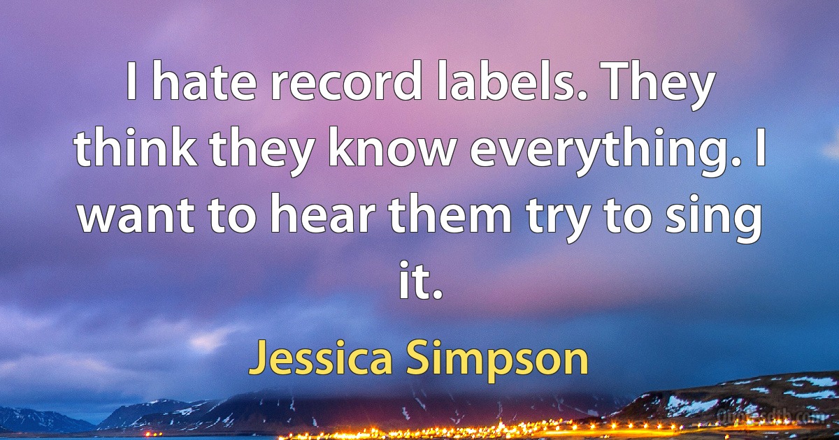 I hate record labels. They think they know everything. I want to hear them try to sing it. (Jessica Simpson)