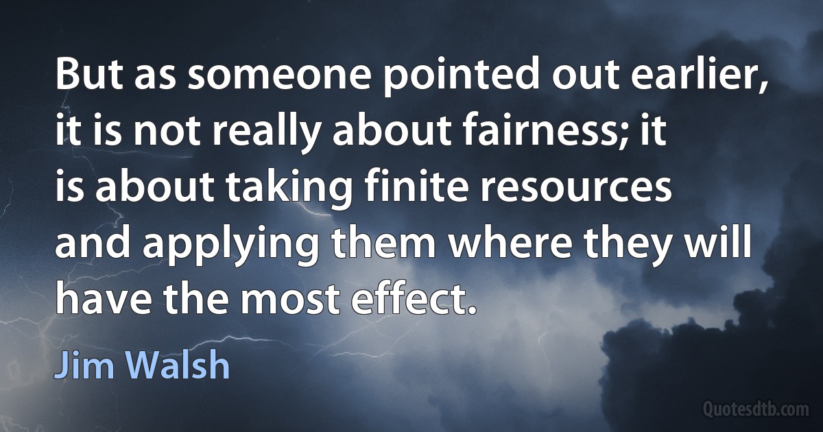 But as someone pointed out earlier, it is not really about fairness; it is about taking finite resources and applying them where they will have the most effect. (Jim Walsh)