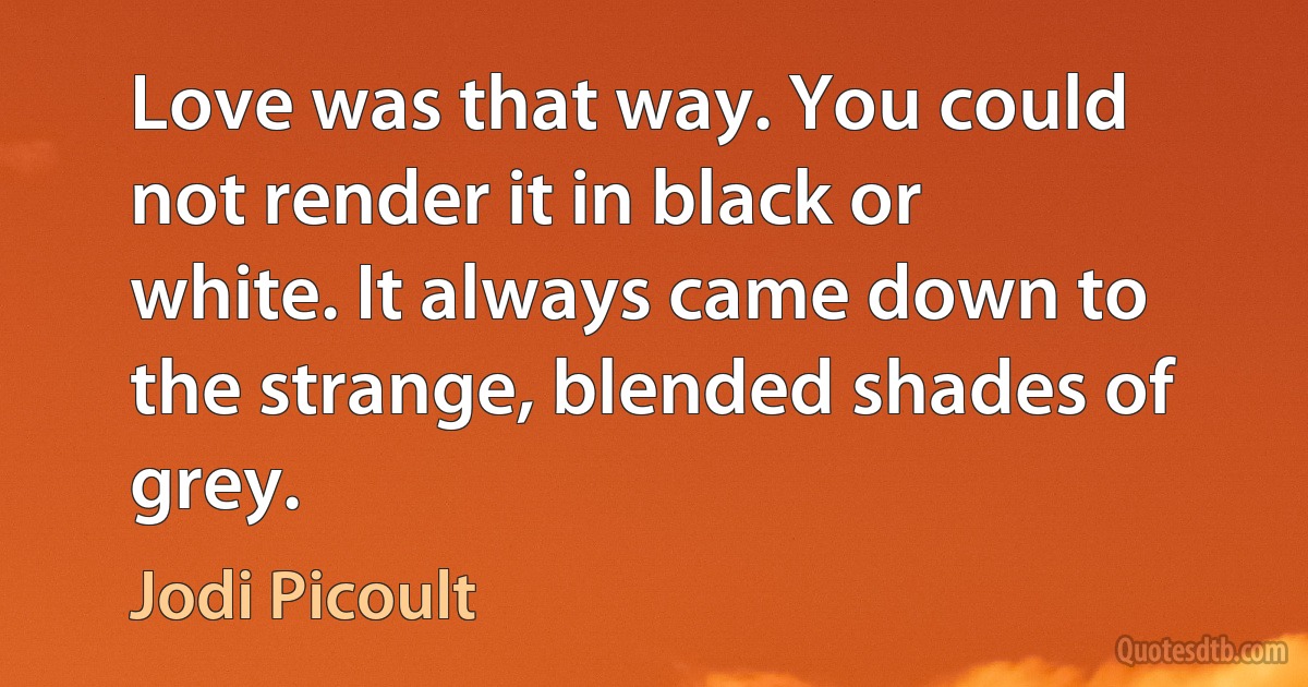 Love was that way. You could not render it in black or white. It always came down to the strange, blended shades of grey. (Jodi Picoult)
