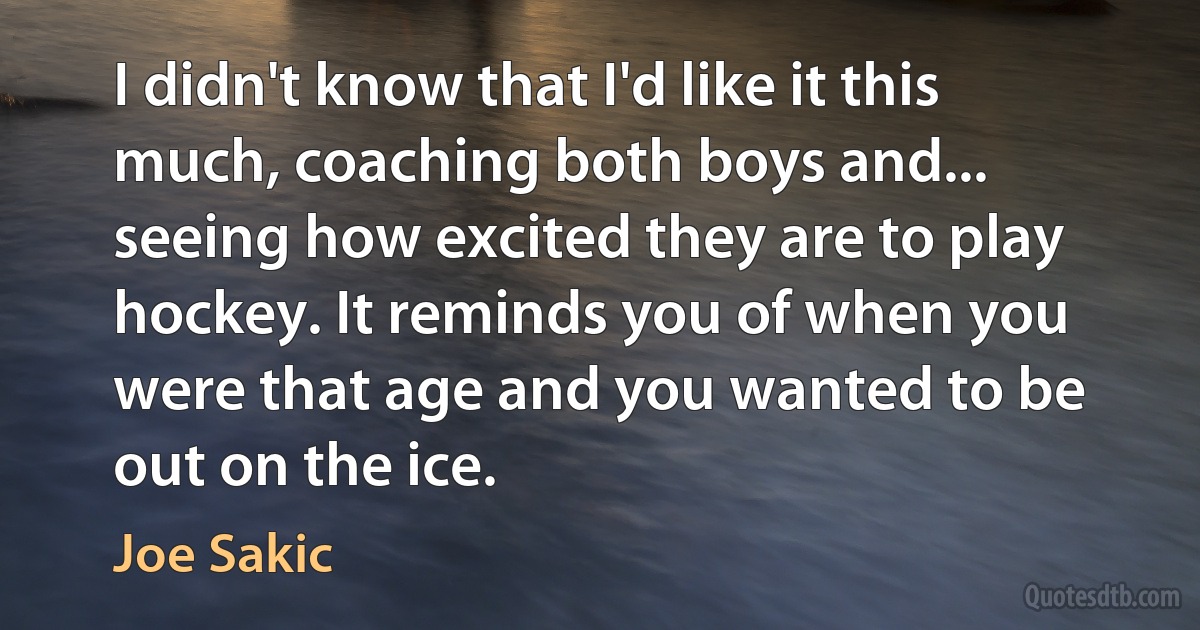 I didn't know that I'd like it this much, coaching both boys and... seeing how excited they are to play hockey. It reminds you of when you were that age and you wanted to be out on the ice. (Joe Sakic)