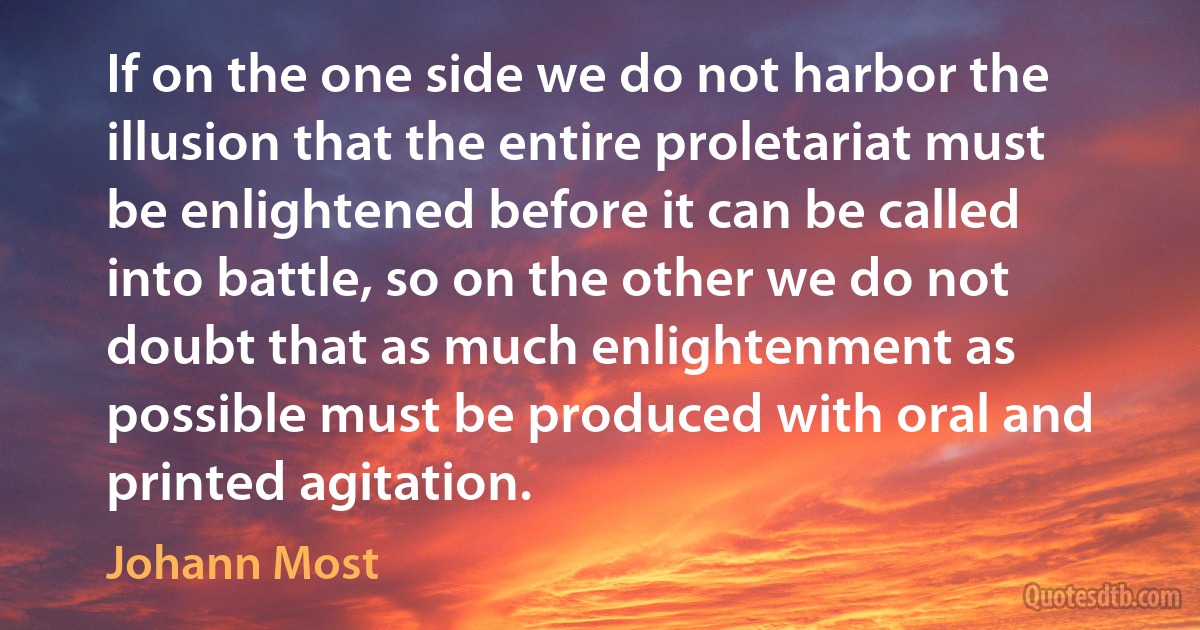 If on the one side we do not harbor the illusion that the entire proletariat must be enlightened before it can be called into battle, so on the other we do not doubt that as much enlightenment as possible must be produced with oral and printed agitation. (Johann Most)