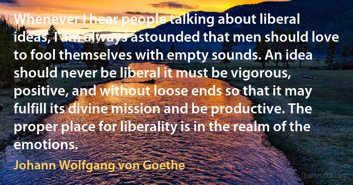 Whenever I hear people talking about liberal ideas, I am always astounded that men should love to fool themselves with empty sounds. An idea should never be liberal it must be vigorous, positive, and without loose ends so that it may fulfill its divine mission and be productive. The proper place for liberality is in the realm of the emotions. (Johann Wolfgang von Goethe)