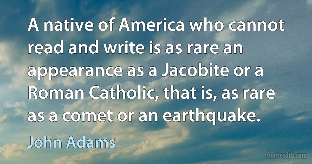 A native of America who cannot read and write is as rare an appearance as a Jacobite or a Roman Catholic, that is, as rare as a comet or an earthquake. (John Adams)