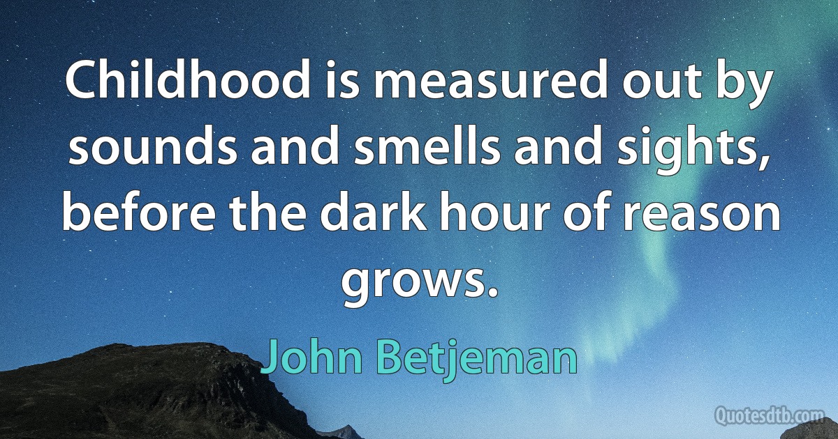 Childhood is measured out by sounds and smells and sights, before the dark hour of reason grows. (John Betjeman)