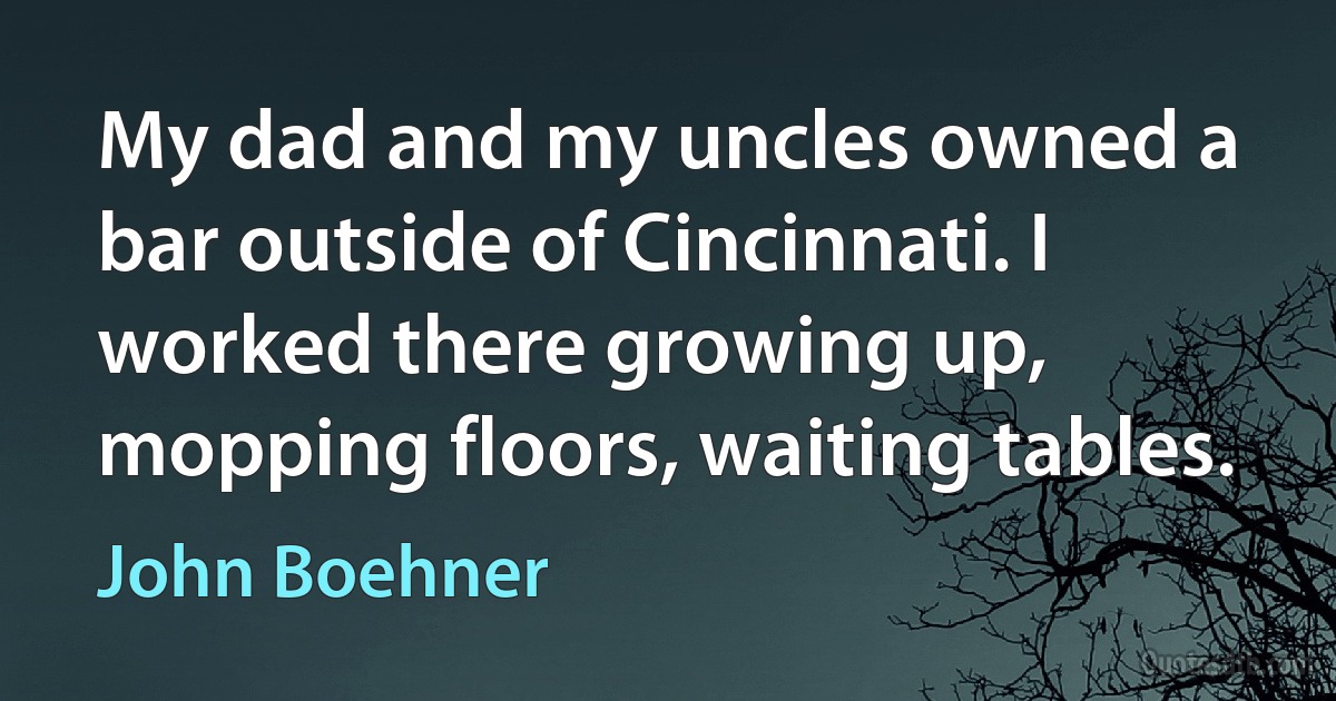 My dad and my uncles owned a bar outside of Cincinnati. I worked there growing up, mopping floors, waiting tables. (John Boehner)