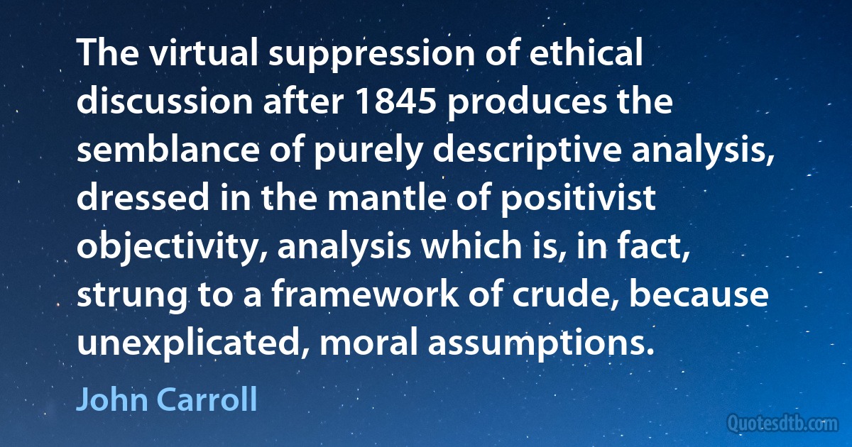 The virtual suppression of ethical discussion after 1845 produces the semblance of purely descriptive analysis, dressed in the mantle of positivist objectivity, analysis which is, in fact, strung to a framework of crude, because unexplicated, moral assumptions. (John Carroll)