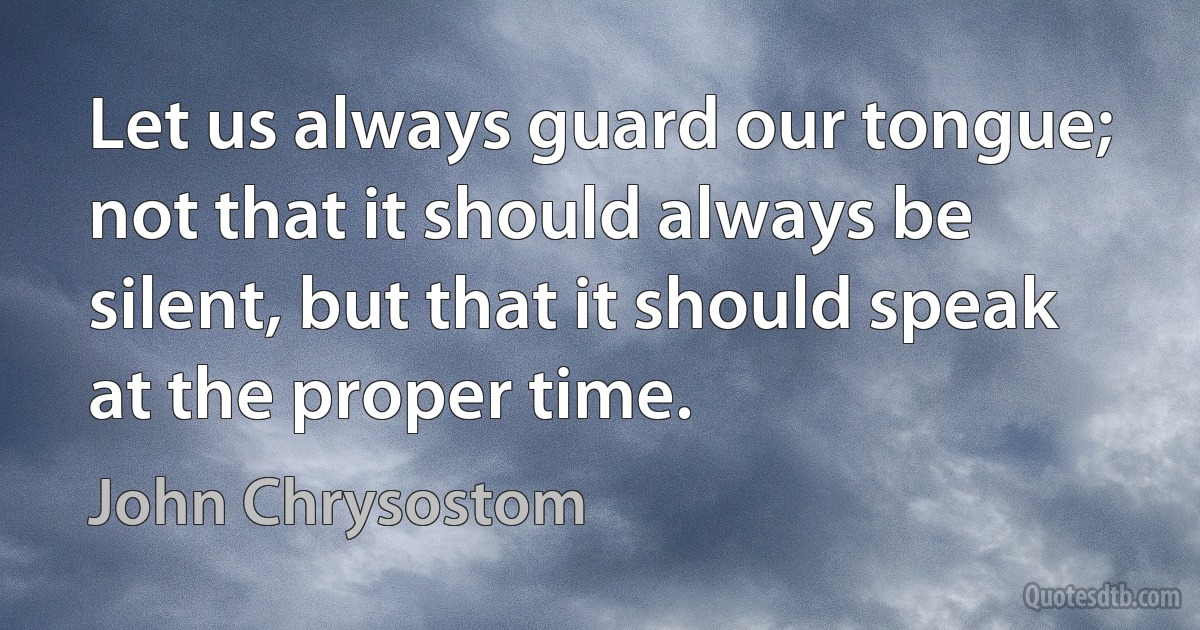 Let us always guard our tongue; not that it should always be silent, but that it should speak at the proper time. (John Chrysostom)