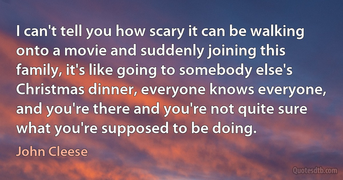 I can't tell you how scary it can be walking onto a movie and suddenly joining this family, it's like going to somebody else's Christmas dinner, everyone knows everyone, and you're there and you're not quite sure what you're supposed to be doing. (John Cleese)