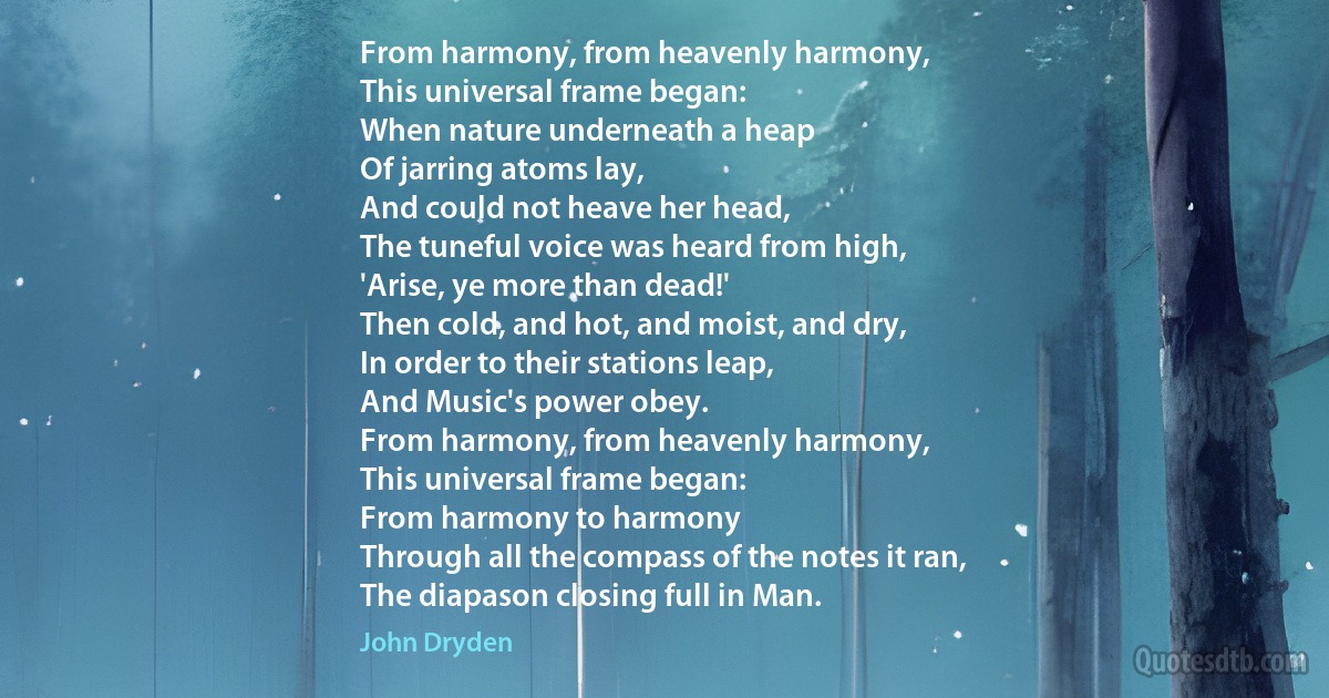 From harmony, from heavenly harmony,
This universal frame began:
When nature underneath a heap
Of jarring atoms lay,
And could not heave her head,
The tuneful voice was heard from high,
'Arise, ye more than dead!'
Then cold, and hot, and moist, and dry,
In order to their stations leap,
And Music's power obey.
From harmony, from heavenly harmony,
This universal frame began:
From harmony to harmony
Through all the compass of the notes it ran,
The diapason closing full in Man. (John Dryden)