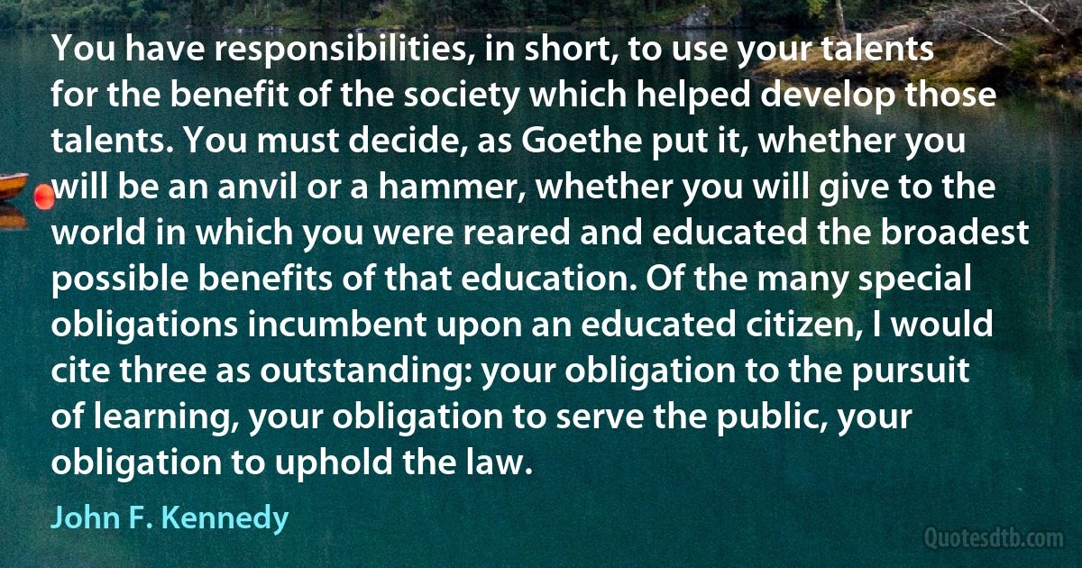 You have responsibilities, in short, to use your talents for the benefit of the society which helped develop those talents. You must decide, as Goethe put it, whether you will be an anvil or a hammer, whether you will give to the world in which you were reared and educated the broadest possible benefits of that education. Of the many special obligations incumbent upon an educated citizen, I would cite three as outstanding: your obligation to the pursuit of learning, your obligation to serve the public, your obligation to uphold the law. (John F. Kennedy)