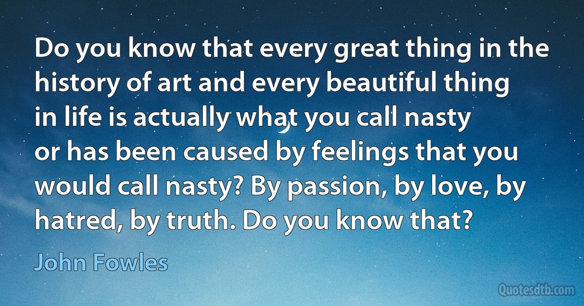 Do you know that every great thing in the history of art and every beautiful thing in life is actually what you call nasty or has been caused by feelings that you would call nasty? By passion, by love, by hatred, by truth. Do you know that? (John Fowles)