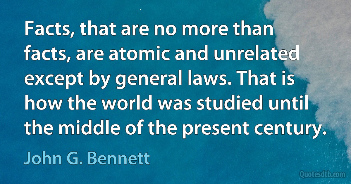 Facts, that are no more than facts, are atomic and unrelated except by general laws. That is how the world was studied until the middle of the present century. (John G. Bennett)