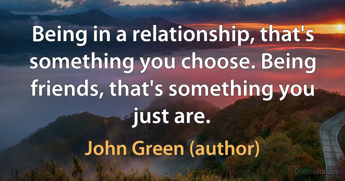 Being in a relationship, that's something you choose. Being friends, that's something you just are. (John Green (author))