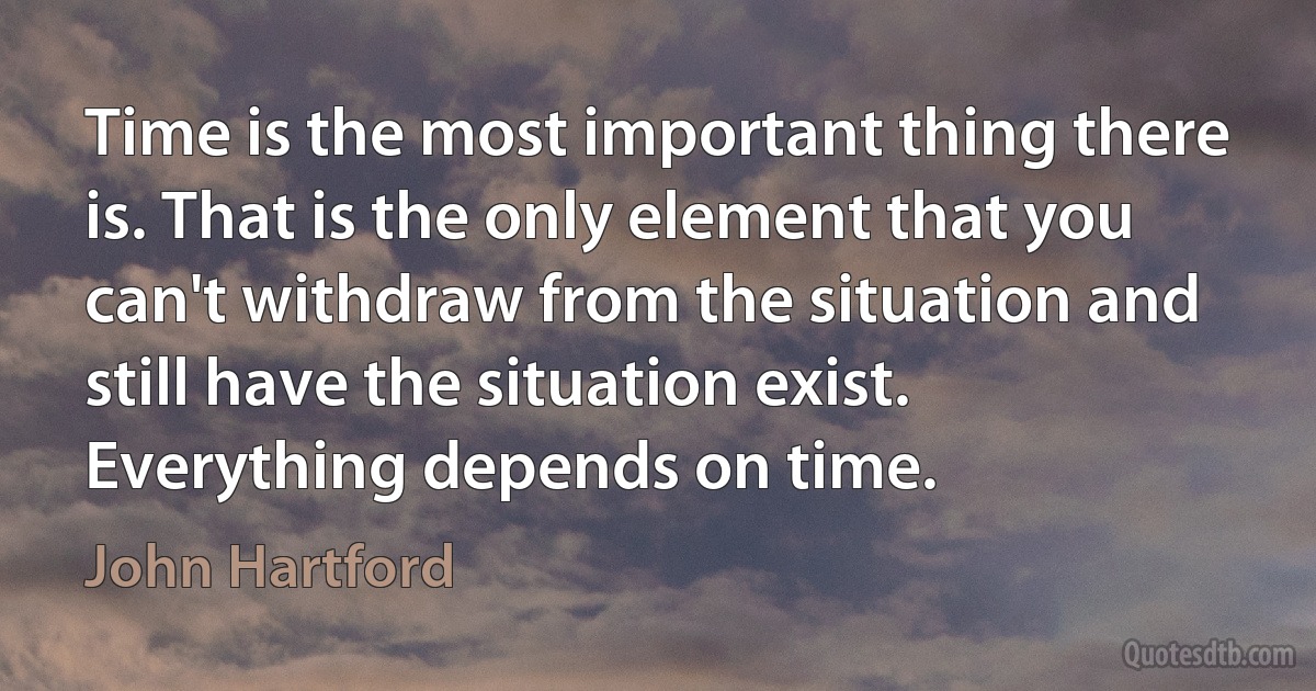 Time is the most important thing there is. That is the only element that you can't withdraw from the situation and still have the situation exist. Everything depends on time. (John Hartford)