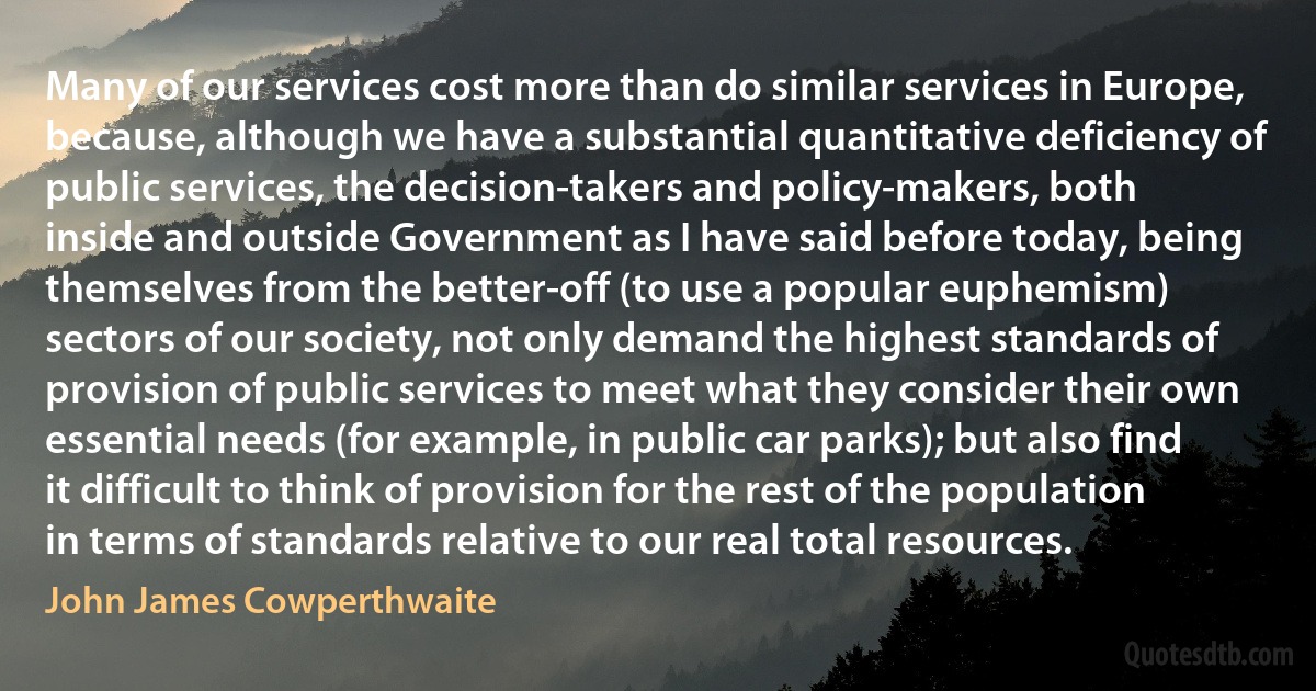 Many of our services cost more than do similar services in Europe, because, although we have a substantial quantitative deficiency of public services, the decision-takers and policy-makers, both inside and outside Government as I have said before today, being themselves from the better-off (to use a popular euphemism) sectors of our society, not only demand the highest standards of provision of public services to meet what they consider their own essential needs (for example, in public car parks); but also find it difficult to think of provision for the rest of the population in terms of standards relative to our real total resources. (John James Cowperthwaite)