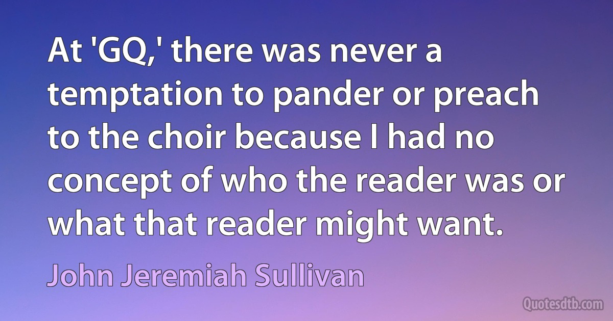 At 'GQ,' there was never a temptation to pander or preach to the choir because I had no concept of who the reader was or what that reader might want. (John Jeremiah Sullivan)