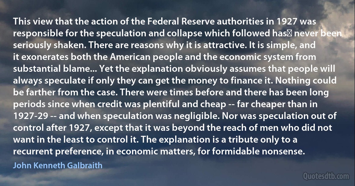 This view that the action of the Federal Reserve authorities in 1927 was responsible for the speculation and collapse which followed has﻿ never been seriously shaken. There are reasons why it is attractive. It is simple, and it exonerates both the American people and the economic system from substantial blame... Yet the explanation obviously assumes that people will always speculate if only they can get the money to finance it. Nothing could be farther from the case. There were times before and there has been long periods since when credit was plentiful and cheap -- far cheaper than in 1927-29 -- and when speculation was negligible. Nor was speculation out of control after 1927, except that it was beyond the reach of men who did not want in the least to control it. The explanation is a tribute only to a recurrent preference, in economic matters, for formidable nonsense. (John Kenneth Galbraith)