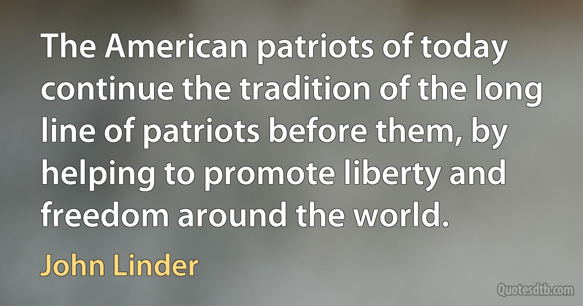 The American patriots of today continue the tradition of the long line of patriots before them, by helping to promote liberty and freedom around the world. (John Linder)