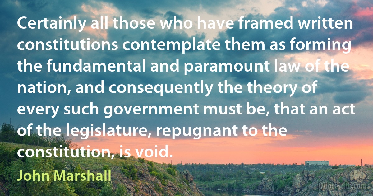 Certainly all those who have framed written constitutions contemplate them as forming the fundamental and paramount law of the nation, and consequently the theory of every such government must be, that an act of the legislature, repugnant to the constitution, is void. (John Marshall)