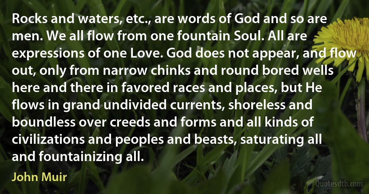 Rocks and waters, etc., are words of God and so are men. We all flow from one fountain Soul. All are expressions of one Love. God does not appear, and flow out, only from narrow chinks and round bored wells here and there in favored races and places, but He flows in grand undivided currents, shoreless and boundless over creeds and forms and all kinds of civilizations and peoples and beasts, saturating all and fountainizing all. (John Muir)