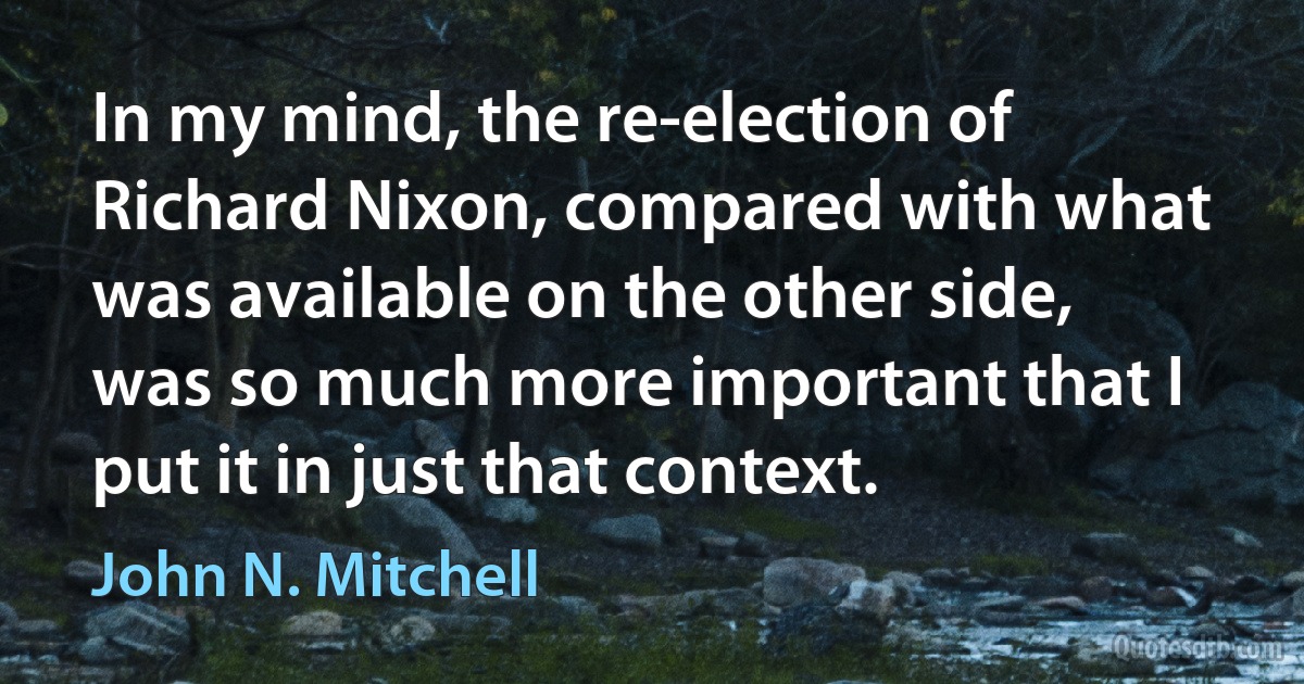 In my mind, the re-election of Richard Nixon, compared with what was available on the other side, was so much more important that I put it in just that context. (John N. Mitchell)