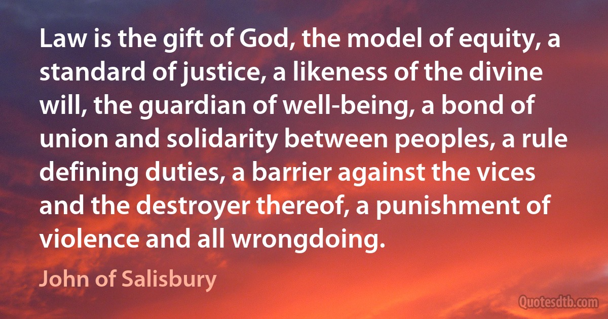 Law is the gift of God, the model of equity, a standard of justice, a likeness of the divine will, the guardian of well-being, a bond of union and solidarity between peoples, a rule defining duties, a barrier against the vices and the destroyer thereof, a punishment of violence and all wrongdoing. (John of Salisbury)