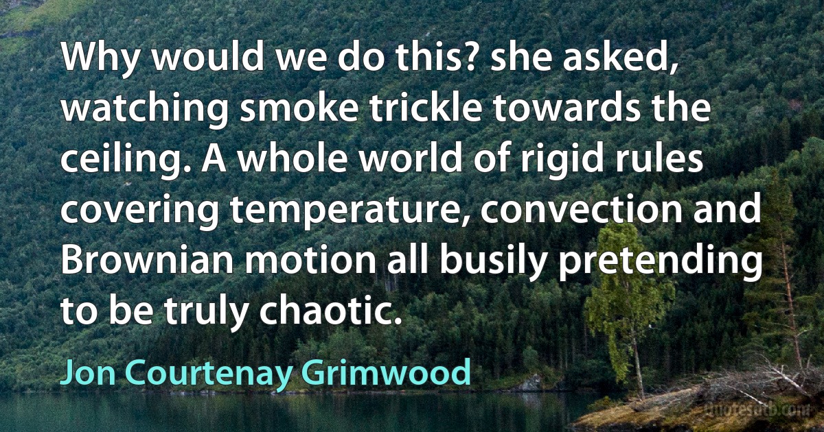 Why would we do this? she asked, watching smoke trickle towards the ceiling. A whole world of rigid rules covering temperature, convection and Brownian motion all busily pretending to be truly chaotic. (Jon Courtenay Grimwood)