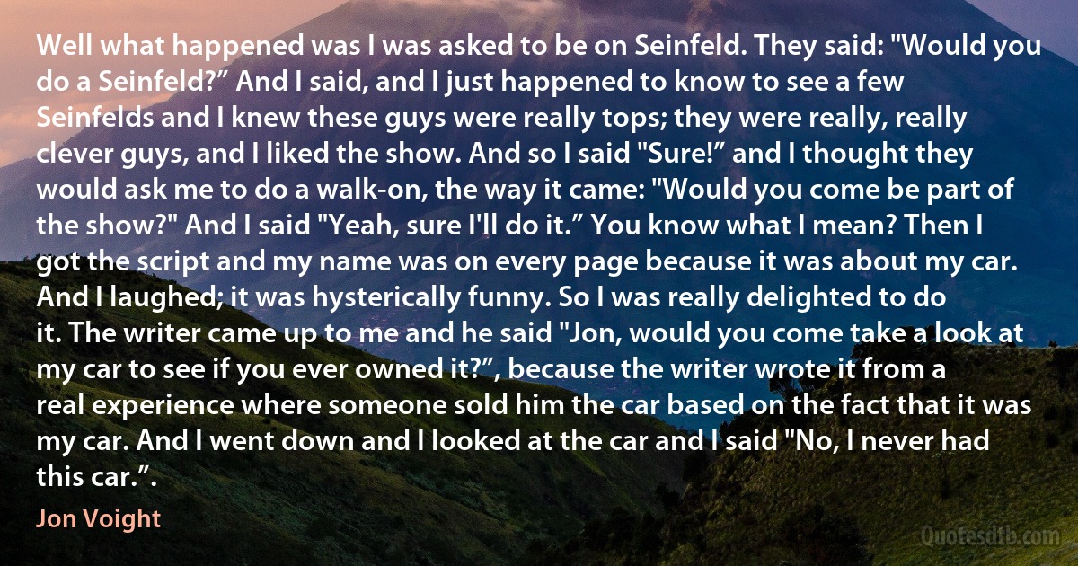 Well what happened was I was asked to be on Seinfeld. They said: "Would you do a Seinfeld?” And I said, and I just happened to know to see a few Seinfelds and I knew these guys were really tops; they were really, really clever guys, and I liked the show. And so I said "Sure!” and I thought they would ask me to do a walk-on, the way it came: "Would you come be part of the show?" And I said "Yeah, sure I'll do it.” You know what I mean? Then I got the script and my name was on every page because it was about my car. And I laughed; it was hysterically funny. So I was really delighted to do it. The writer came up to me and he said "Jon, would you come take a look at my car to see if you ever owned it?”, because the writer wrote it from a real experience where someone sold him the car based on the fact that it was my car. And I went down and I looked at the car and I said "No, I never had this car.”. (Jon Voight)