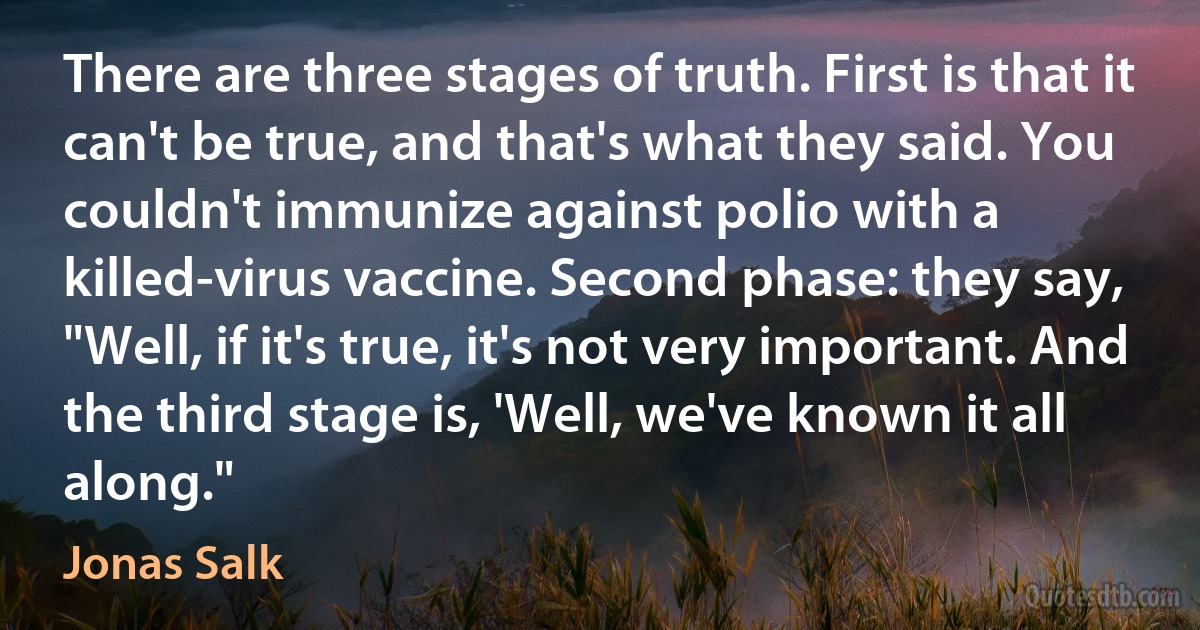 There are three stages of truth. First is that it can't be true, and that's what they said. You couldn't immunize against polio with a killed-virus vaccine. Second phase: they say, "Well, if it's true, it's not very important. And the third stage is, 'Well, we've known it all along." (Jonas Salk)