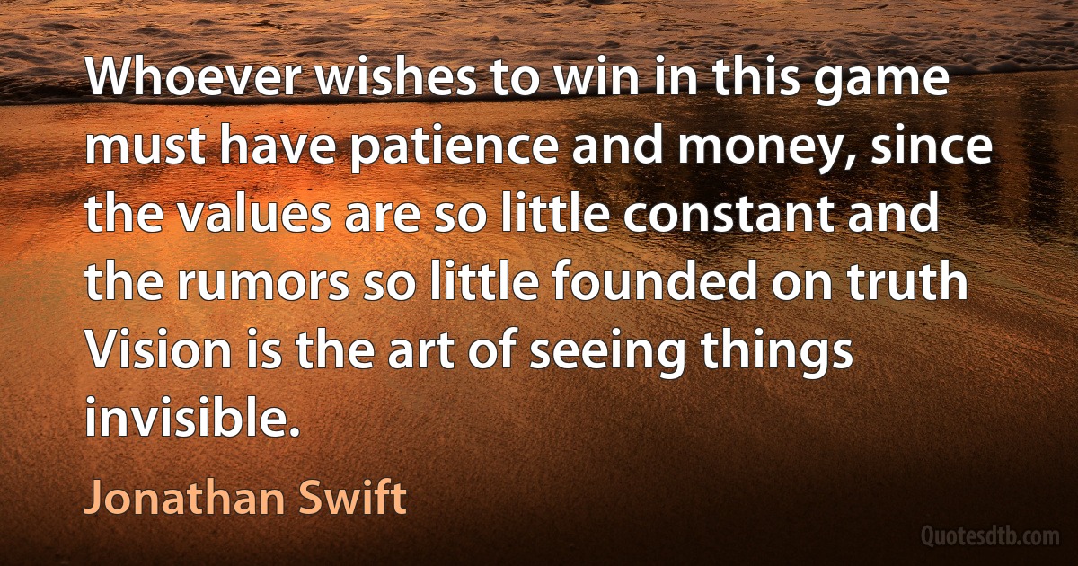 Whoever wishes to win in this game must have patience and money, since the values are so little constant and the rumors so little founded on truth Vision is the art of seeing things invisible. (Jonathan Swift)