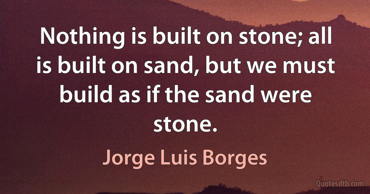 Nothing is built on stone; all is built on sand, but we must build as if the sand were stone. (Jorge Luis Borges)