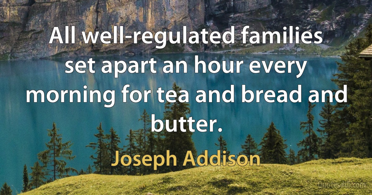 All well-regulated families set apart an hour every morning for tea and bread and butter. (Joseph Addison)