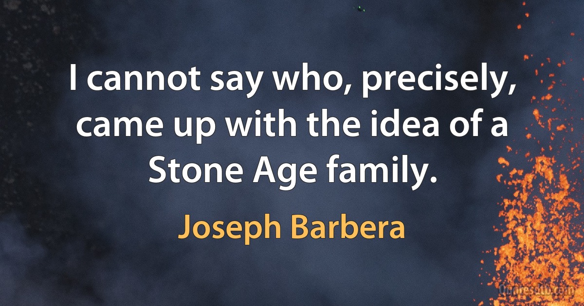 I cannot say who, precisely, came up with the idea of a Stone Age family. (Joseph Barbera)