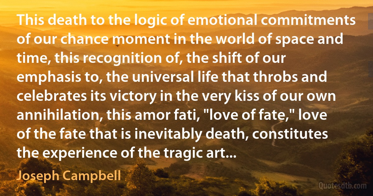 This death to the logic of emotional commitments of our chance moment in the world of space and time, this recognition of, the shift of our emphasis to, the universal life that throbs and celebrates its victory in the very kiss of our own annihilation, this amor fati, "love of fate," love of the fate that is inevitably death, constitutes the experience of the tragic art... (Joseph Campbell)