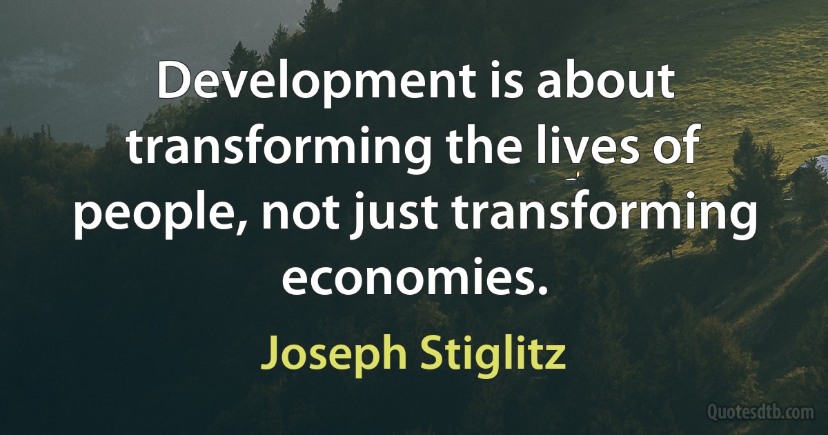 Development is about transforming the lives of people, not just transforming economies. (Joseph Stiglitz)