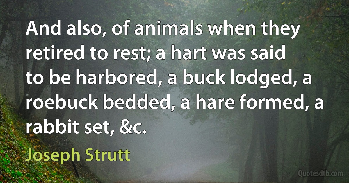 And also, of animals when they retired to rest; a hart was said to be harbored, a buck lodged, a roebuck bedded, a hare formed, a rabbit set, &c. (Joseph Strutt)