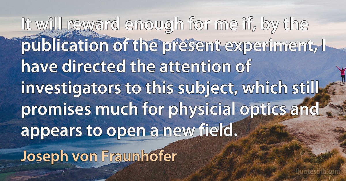 It will reward enough for me if, by the publication of the present experiment, I have directed the attention of investigators to this subject, which still promises much for physicial optics and appears to open a new field. (Joseph von Fraunhofer)