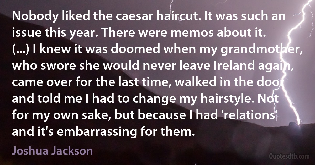 Nobody liked the caesar haircut. It was such an issue this year. There were memos about it. (...) I knew it was doomed when my grandmother, who swore she would never leave Ireland again, came over for the last time, walked in the door and told me I had to change my hairstyle. Not for my own sake, but because I had 'relations' and it's embarrassing for them. (Joshua Jackson)