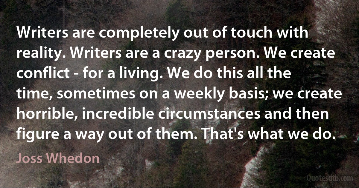 Writers are completely out of touch with reality. Writers are a crazy person. We create conflict - for a living. We do this all the time, sometimes on a weekly basis; we create horrible, incredible circumstances and then figure a way out of them. That's what we do. (Joss Whedon)