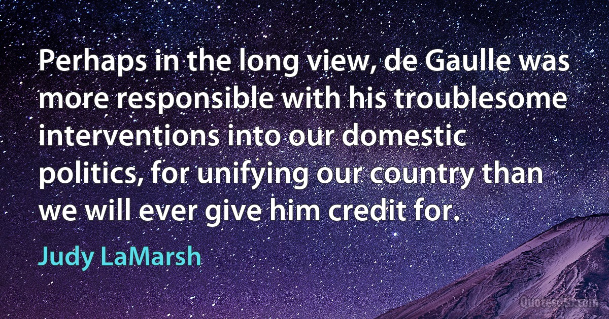 Perhaps in the long view, de Gaulle was more responsible with his troublesome interventions into our domestic politics, for unifying our country than we will ever give him credit for. (Judy LaMarsh)