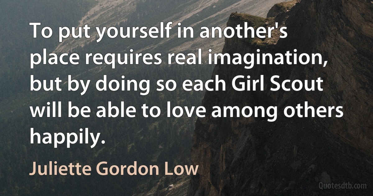 To put yourself in another's place requires real imagination, but by doing so each Girl Scout will be able to love among others happily. (Juliette Gordon Low)