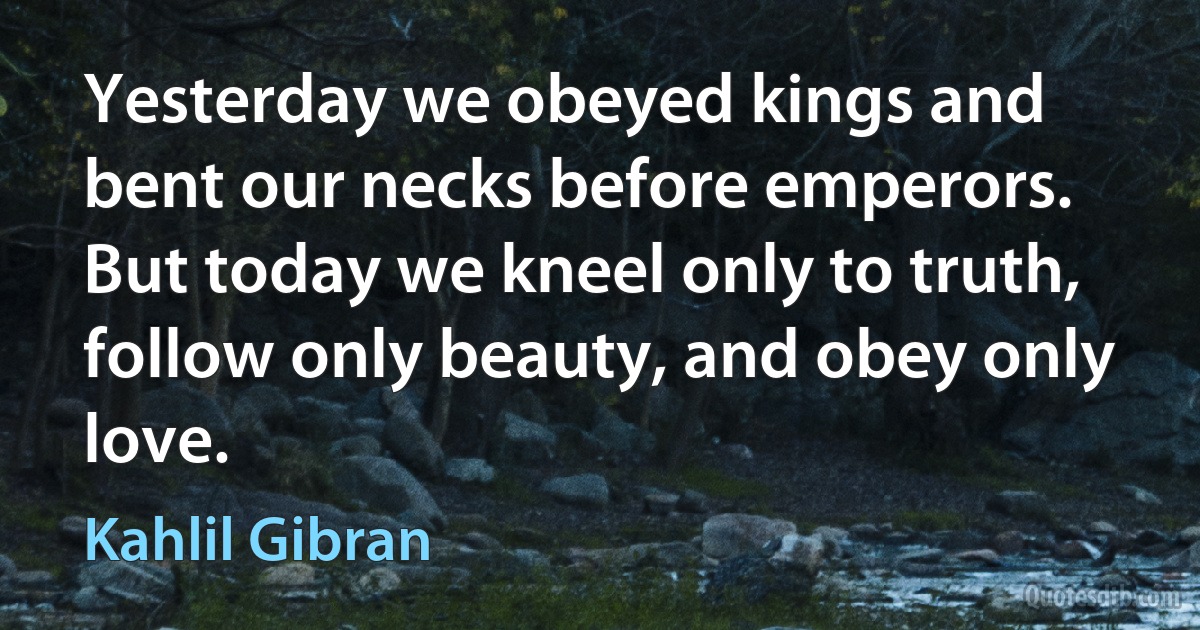 Yesterday we obeyed kings and bent our necks before emperors. But today we kneel only to truth, follow only beauty, and obey only love. (Kahlil Gibran)