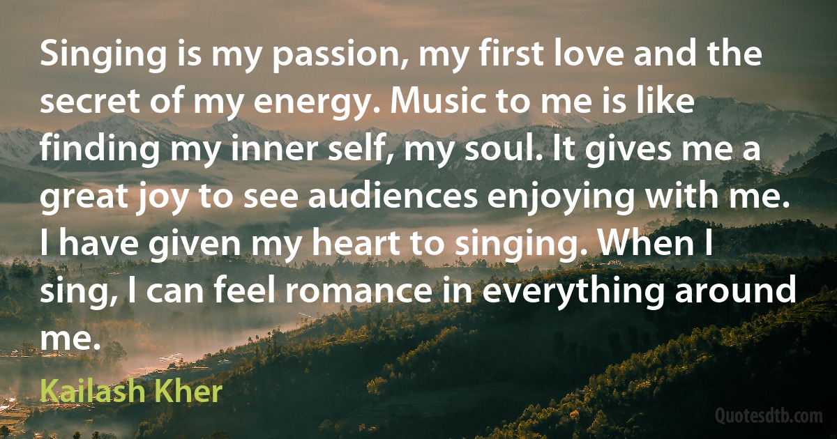 Singing is my passion, my first love and the secret of my energy. Music to me is like finding my inner self, my soul. It gives me a great joy to see audiences enjoying with me. I have given my heart to singing. When I sing, I can feel romance in everything around me. (Kailash Kher)