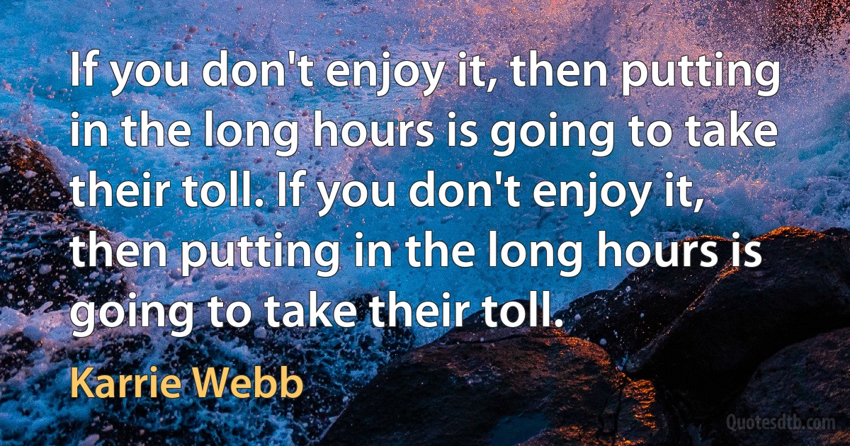 If you don't enjoy it, then putting in the long hours is going to take their toll. If you don't enjoy it, then putting in the long hours is going to take their toll. (Karrie Webb)