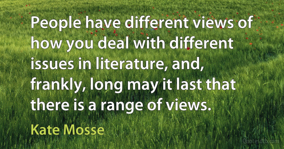 People have different views of how you deal with different issues in literature, and, frankly, long may it last that there is a range of views. (Kate Mosse)