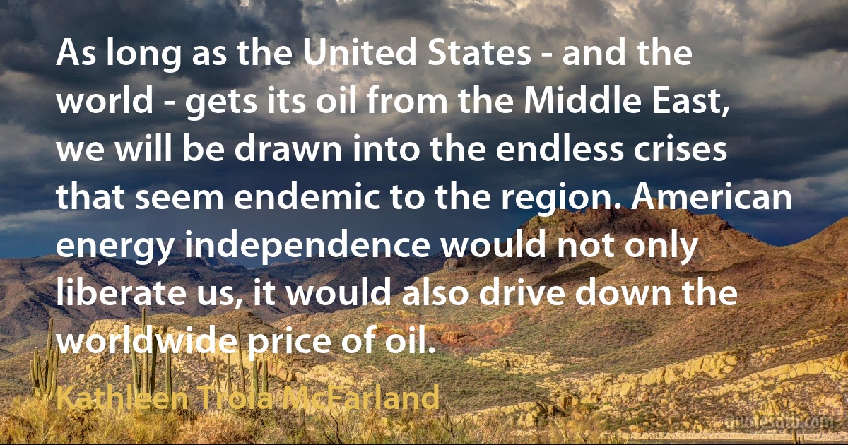 As long as the United States - and the world - gets its oil from the Middle East, we will be drawn into the endless crises that seem endemic to the region. American energy independence would not only liberate us, it would also drive down the worldwide price of oil. (Kathleen Troia McFarland)