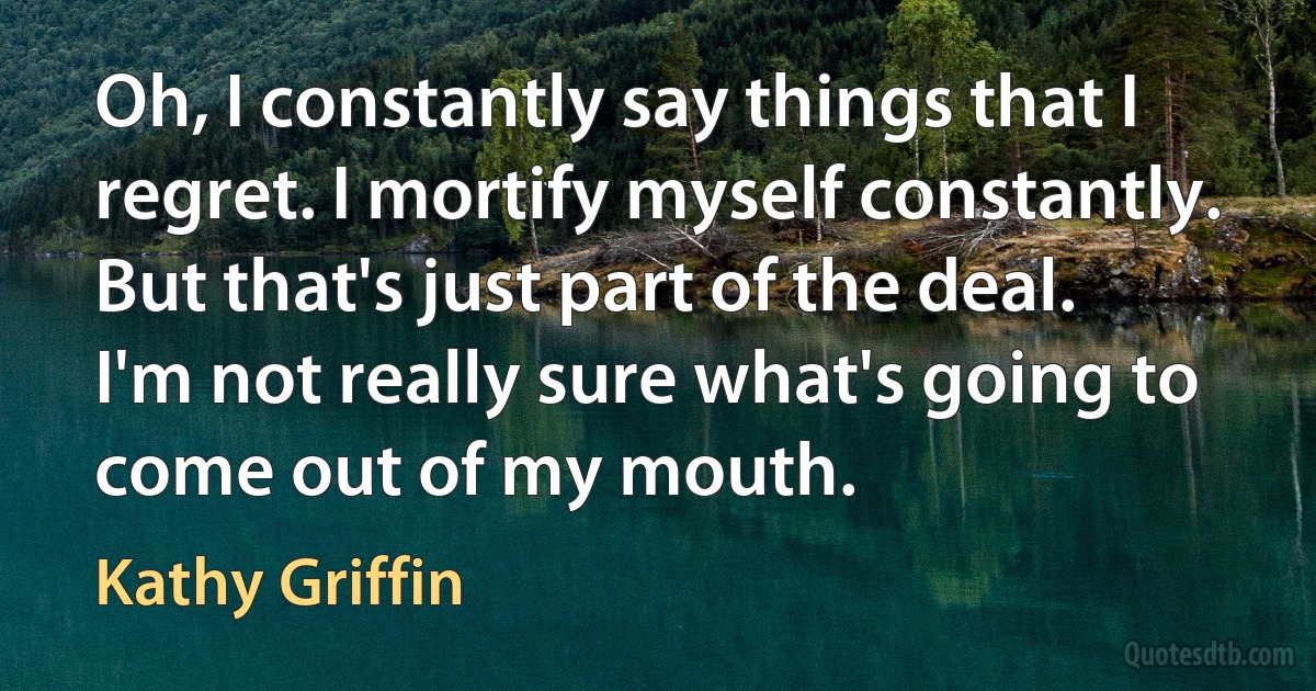 Oh, I constantly say things that I regret. I mortify myself constantly. But that's just part of the deal. I'm not really sure what's going to come out of my mouth. (Kathy Griffin)